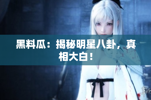 黑料瓜：揭秘明星八卦，真相大白！