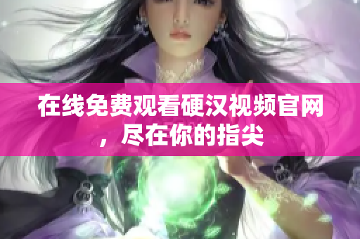 在线免费观看硬汉视频官网，尽在你的指尖