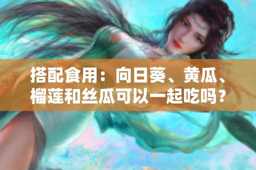 搭配食用：向日葵、黄瓜、榴莲和丝瓜可以一起吃吗？