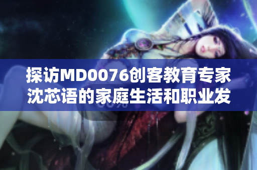 探访MD0076创客教育专家沈芯语的家庭生活和职业发展