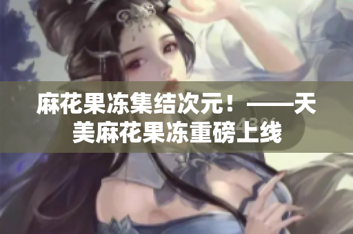 麻花果冻集结次元！——天美麻花果冻重磅上线