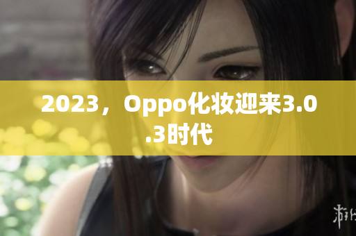2023，Oppo化妆迎来3.0.3时代