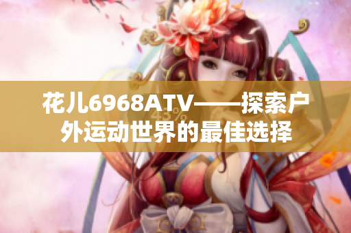 花儿6968ATV——探索户外运动世界的最佳选择