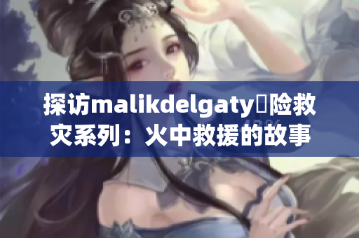 探访malikdelgaty撘险救灾系列：火中救援的故事
