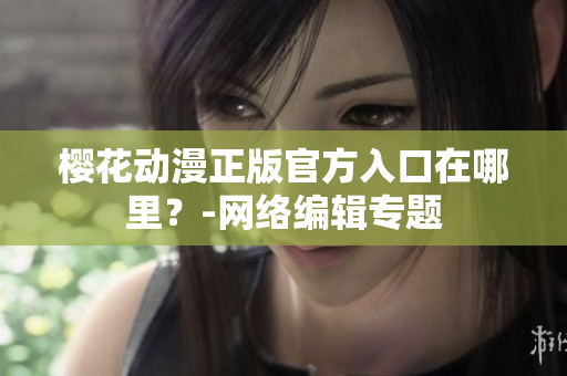 樱花动漫正版官方入口在哪里？-网络编辑专题