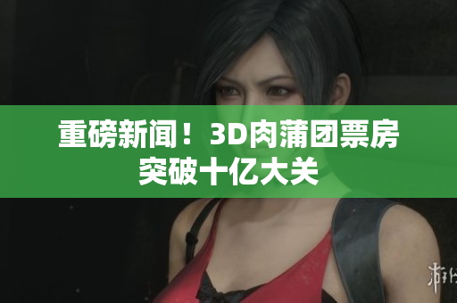 重磅新闻！3D肉蒲团票房突破十亿大关