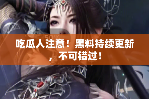 吃瓜人注意！黑料持续更新，不可错过！