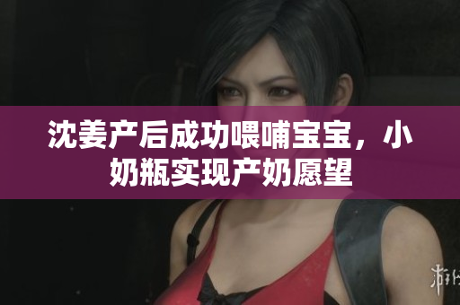 沈姜产后成功喂哺宝宝，小奶瓶实现产奶愿望
