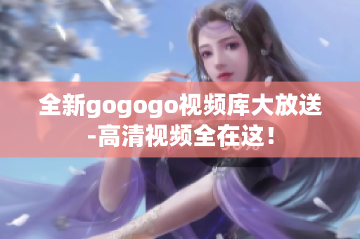 全新gogogo视频库大放送-高清视频全在这！
