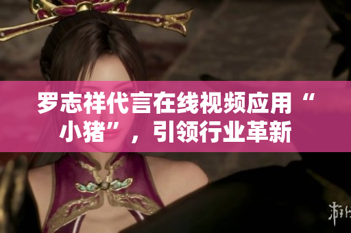 罗志祥代言在线视频应用“小猪”，引领行业革新