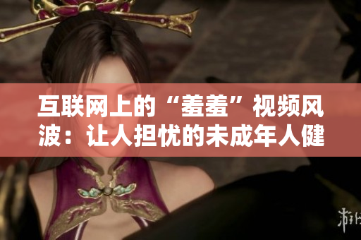 互联网上的“羞羞”视频风波：让人担忧的未成年人健康问题