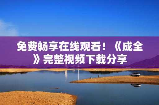 免费畅享在线观看！《成全》完整视频下载分享