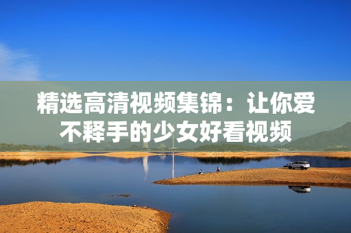 精选高清视频集锦：让你爱不释手的少女好看视频