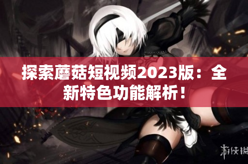 探索蘑菇短视频2023版：全新特色功能解析！