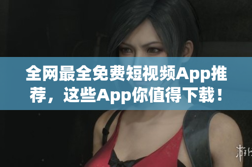 全网最全免费短视频App推荐，这些App你值得下载！