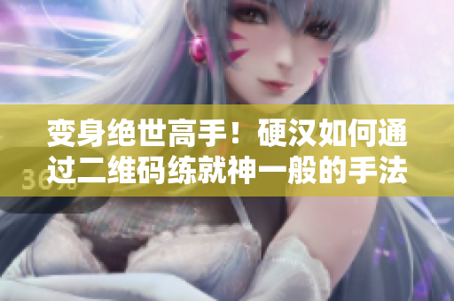 变身绝世高手！硬汉如何通过二维码练就神一般的手法？