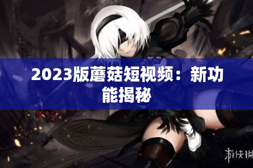 2023版蘑菇短视频：新功能揭秘