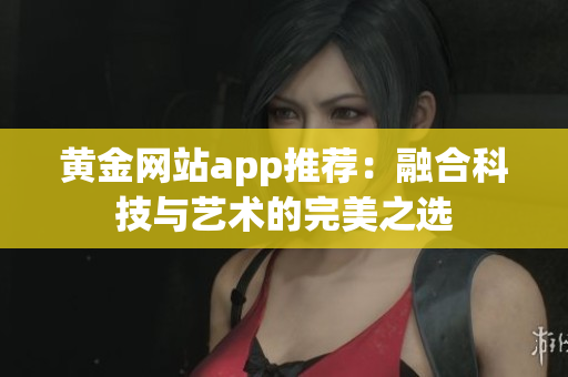 黄金网站app推荐：融合科技与艺术的完美之选