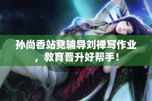 孙尚香站凳辅导刘禅写作业，教育晋升好帮手！