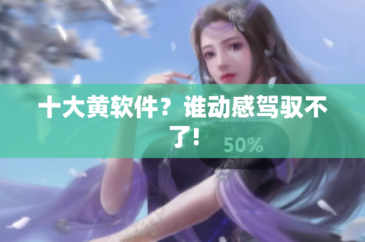 十大黄软件？谁动感驾驭不了!