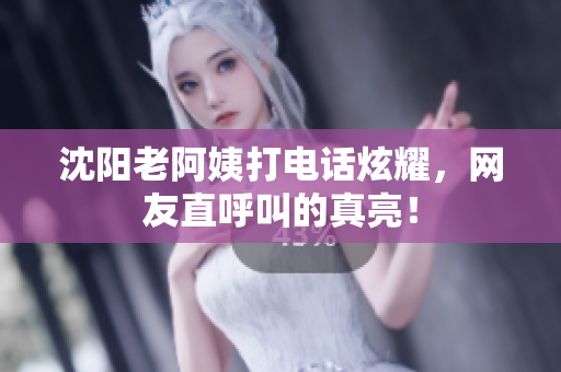 沈阳老阿姨打电话炫耀，网友直呼叫的真亮！