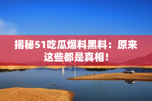 揭秘51吃瓜爆料黑料：原来这些都是真相！