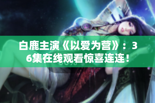 白鹿主演《以爱为营》：36集在线观看惊喜连连！