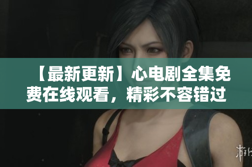【最新更新】心电剧全集免费在线观看，精彩不容错过
