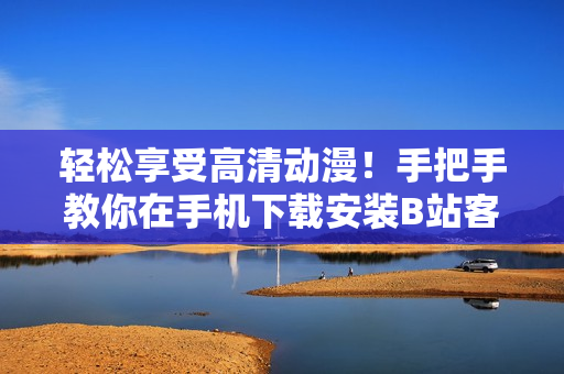 轻松享受高清动漫！手把手教你在手机下载安装B站客户端