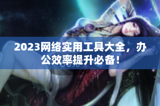 2023网络实用工具大全，办公效率提升必备！