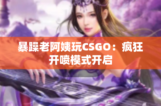 暴躁老阿姨玩CSGO：疯狂开喷模式开启