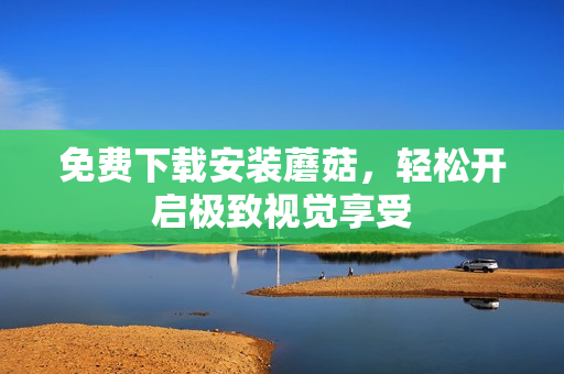 免费下载安装蘑菇，轻松开启极致视觉享受