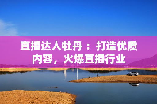 直播达人牡丹 ：打造优质内容，火爆直播行业