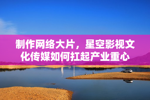 制作网络大片，星空影视文化传媒如何扛起产业重心