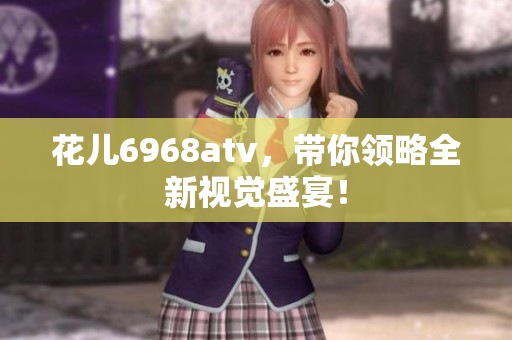 花儿6968atv，带你领略全新视觉盛宴！