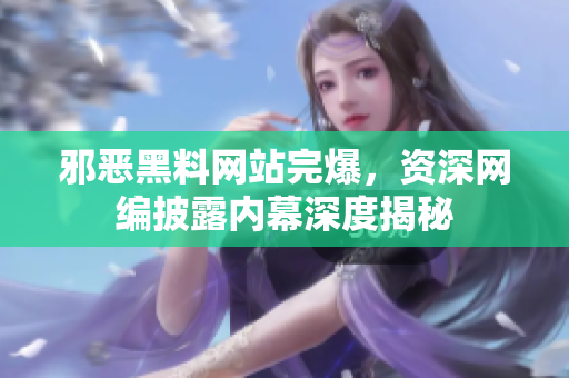 邪恶黑料网站完爆，资深网编披露内幕深度揭秘