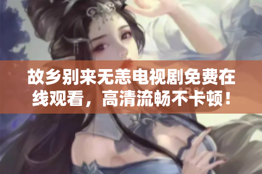 故乡别来无恙电视剧免费在线观看，高清流畅不卡顿！