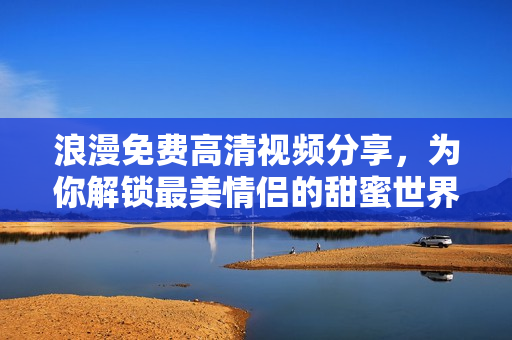 浪漫免费高清视频分享，为你解锁最美情侣的甜蜜世界
