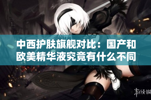 中西护肤旗舰对比：国产和欧美精华液究竟有什么不同？