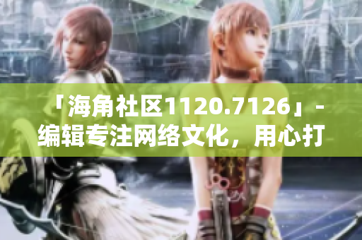 「海角社区1120.7126」- 编辑专注网络文化，用心打造独具特色的文章！