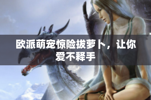 欧派萌宠惊险拔萝卜，让你爱不释手