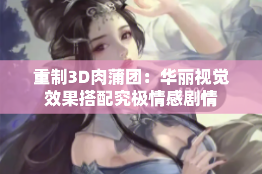 重制3D肉蒲团：华丽视觉效果搭配究极情感剧情