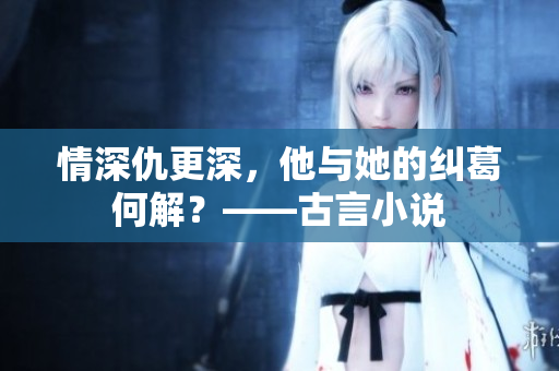 情深仇更深，他与她的纠葛何解？——古言小说