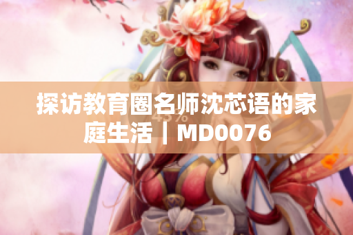 探访教育圈名师沈芯语的家庭生活｜MD0076