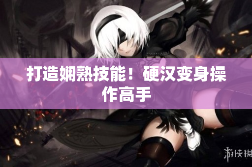打造娴熟技能！硬汉变身操作高手