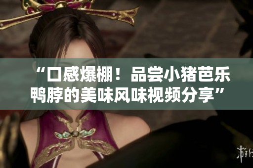 “口感爆棚！品尝小猪芭乐鸭脖的美味风味视频分享”