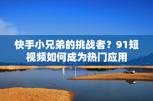 快手小兄弟的挑战者？91短视频如何成为热门应用