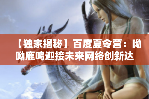 【独家揭秘】百度夏令营：呦呦鹿鸣迎接未来网络创新达人