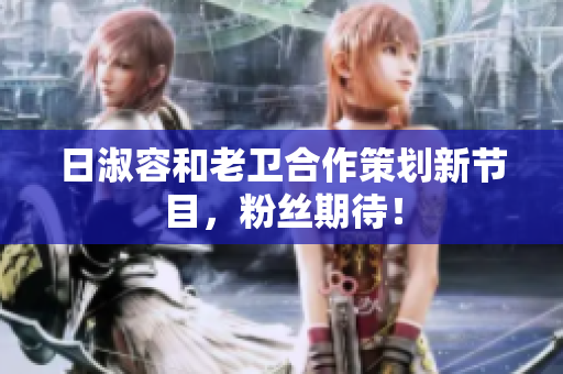 日淑容和老卫合作策划新节目，粉丝期待！