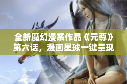 全新魔幻漫系作品《元尊》第六话，漫画星球一键呈现！